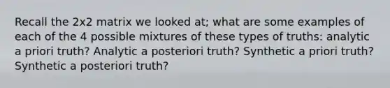 Recall the 2x2 matrix we looked at; what are some examples of each of the 4 possible mixtures of these types of truths: analytic a priori truth? Analytic a posteriori truth? Synthetic a priori truth? Synthetic a posteriori truth?