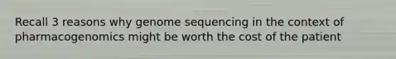 Recall 3 reasons why genome sequencing in the context of pharmacogenomics might be worth the cost of the patient