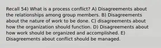 Recall 54) What is a process conflict? A) Disagreements about the relationships among group members. B) Disagreements about the nature of work to be done. C) disagreements about how the organization should function. D) Disagreements about how work should be organized and accomplished. E) Disagreements about conflict should be managed.