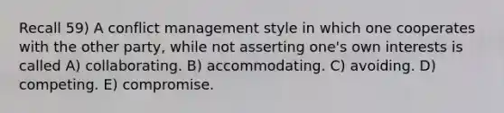 Recall 59) A conflict management style in which one cooperates with the other party, while not asserting one's own interests is called A) collaborating. B) accommodating. C) avoiding. D) competing. E) compromise.