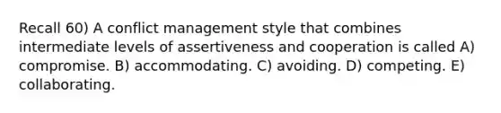 Recall 60) A conflict management style that combines intermediate levels of assertiveness and cooperation is called A) compromise. B) accommodating. C) avoiding. D) competing. E) collaborating.