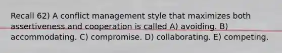 Recall 62) A conflict management style that maximizes both assertiveness and cooperation is called A) avoiding. B) accommodating. C) compromise. D) collaborating. E) competing.