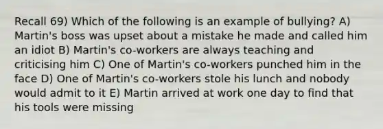 Recall 69) Which of the following is an example of bullying? A) Martin's boss was upset about a mistake he made and called him an idiot B) Martin's co-workers are always teaching and criticising him C) One of Martin's co-workers punched him in the face D) One of Martin's co-workers stole his lunch and nobody would admit to it E) Martin arrived at work one day to find that his tools were missing