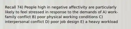 Recall 74) People high in negative affectivity are particularly likely to feel stressed in response to the demands of A) work-family conflict B) poor physical working conditions C) interpersonal conflict D) poor job design E) a heavy workload