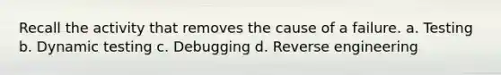 Recall the activity that removes the cause of a failure. a. Testing b. Dynamic testing c. Debugging d. Reverse engineering