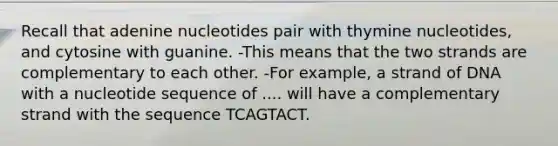 Recall that adenine nucleotides pair with thymine nucleotides, and cytosine with guanine. -This means that the two strands are complementary to each other. -For example, a strand of DNA with a nucleotide sequence of .... will have a complementary strand with the sequence TCAGTACT.