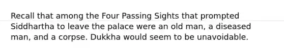 Recall that among the Four Passing Sights that prompted Siddhartha to leave the palace were an old man, a diseased man, and a corpse. Dukkha would seem to be unavoidable.