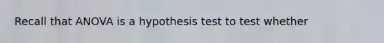 Recall that ANOVA is a hypothesis test to test whether