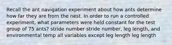 Recall the ant navigation experiment about how ants determine how far they are from the nest. In order to run a controlled experiment, what parameters were held constant for the test group of 75 ants? stride number stride number, leg length, and environmental temp all variables except leg length leg length