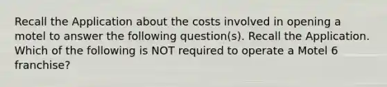 Recall the Application about the costs involved in opening a motel to answer the following question(s). Recall the Application. Which of the following is NOT required to operate a Motel 6 franchise?