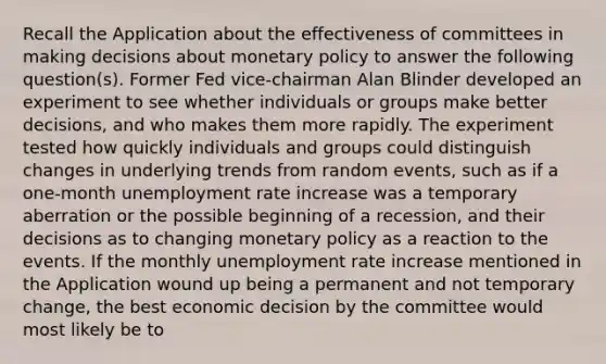 Recall the Application about the effectiveness of committees in making decisions about monetary policy to answer the following question(s). Former Fed vice-chairman Alan Blinder developed an experiment to see whether individuals or groups make better decisions, and who makes them more rapidly. The experiment tested how quickly individuals and groups could distinguish changes in underlying trends from random events, such as if a one-month unemployment rate increase was a temporary aberration or the possible beginning of a recession, and their decisions as to changing monetary policy as a reaction to the events. If the monthly unemployment rate increase mentioned in the Application wound up being a permanent and not temporary change, the best economic decision by the committee would most likely be to