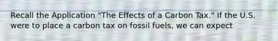 Recall the Application "The Effects of a Carbon Tax." If the U.S. were to place a carbon tax on fossil fuels, we can expect