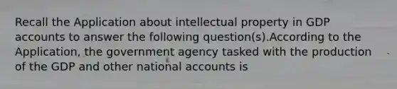 Recall the Application about intellectual property in GDP accounts to answer the following question(s).According to the Application, the government agency tasked with the production of the GDP and other national accounts is