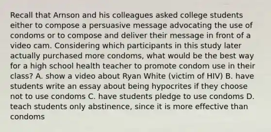 Recall that Arnson and his colleagues asked college students either to compose a persuasive message advocating the use of condoms or to compose and deliver their message in front of a video cam. Considering which participants in this study later actually purchased more condoms, what would be the best way for a high school health teacher to promote condom use in their class? A. show a video about Ryan White (victim of HIV) B. have students write an essay about being hypocrites if they choose not to use condoms C. have students pledge to use condoms D. teach students only abstinence, since it is more effective than condoms