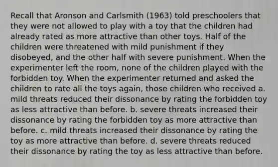 Recall that Aronson and Carlsmith (1963) told preschoolers that they were not allowed to play with a toy that the children had already rated as more attractive than other toys. Half of the children were threatened with mild punishment if they disobeyed, and the other half with severe punishment. When the experimenter left the room, none of the children played with the forbidden toy. When the experimenter returned and asked the children to rate all the toys again, those children who received a. mild threats reduced their dissonance by rating the forbidden toy as less attractive than before. b. severe threats increased their dissonance by rating the forbidden toy as more attractive than before. c. mild threats increased their dissonance by rating the toy as more attractive than before. d. severe threats reduced their dissonance by rating the toy as less attractive than before.