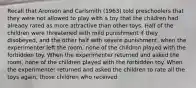 Recall that Aronson and Carlsmith (1963) told preschoolers that they were not allowed to play with a toy that the children had already rated as more attractive than other toys. Half of the children were threatened with mild punishment if they disobeyed, and the other half with severe punishment. when the experimenter left the room, none of the children played with the forbidden toy. When the experimenter returned and asked the room, none of the children played with the forbidden toy. When the experimenter returned and asked the children to rate all the toys again, those children who received