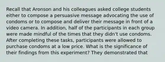 Recall that Aronson and his colleagues asked college students either to compose a persuasive message advocating the use of condoms or to compose and deliver their message in front of a video camera. In addition, half of the participants in each group were made mindful of the times that they didn't use condoms. After completing these tasks, participants were allowed to purchase condoms at a low price. What is the significance of their findings from this experiment? They demonstrated that