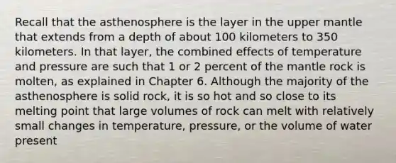 Recall that the asthenosphere is the layer in the upper mantle that extends from a depth of about 100 kilometers to 350 kilometers. In that layer, the combined effects of temperature and pressure are such that 1 or 2 percent of the mantle rock is molten, as explained in Chapter 6. Although the majority of the asthenosphere is solid rock, it is so hot and so close to its melting point that large volumes of rock can melt with relatively small changes in temperature, pressure, or the volume of water present