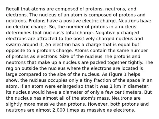 Recall that atoms are composed of protons, neutrons, and electrons. The nucleus of an atom is composed of protons and neutrons. Protons have a positive electric charge. Neutrons have no electric charge. So, the number of protons in a nucleus determines that nucleus's total charge. Negatively charged electrons are attracted to the positively charged nucleus and swarm around it. An electron has a charge that is equal but opposite to a proton's charge. Atoms contain the same number of protons as electrons. Size of the nucleus The protons and neutrons that make up a nucleus are packed together tightly. The region outside the nucleus where the electrons are located is large compared to the size of the nucleus. As Figure 1 helps show, the nucleus occupies only a tiny fraction of the space in an atom. If an atom were enlarged so that it was 1 km in diameter, its nucleus would have a diameter of only a few centimeters. But the nucleus has almost all of the atom's mass. Neutrons are slightly more massive than protons. However, both protons and neutrons are almost 2,000 times as massive as electrons.