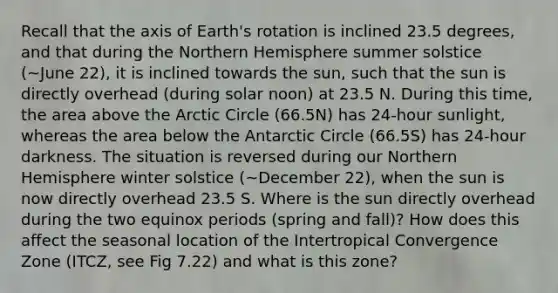 Recall that the axis of Earth's rotation is inclined 23.5 degrees, and that during the Northern Hemisphere summer solstice (~June 22), it is inclined towards the sun, such that the sun is directly overhead (during solar noon) at 23.5 N. During this time, the area above the Arctic Circle (66.5N) has 24-hour sunlight, whereas the area below the Antarctic Circle (66.5S) has 24-hour darkness. The situation is reversed during our Northern Hemisphere winter solstice (~December 22), when the sun is now directly overhead 23.5 S. Where is the sun directly overhead during the two equinox periods (spring and fall)? How does this affect the seasonal location of the Intertropical Convergence Zone (ITCZ, see Fig 7.22) and what is this zone?