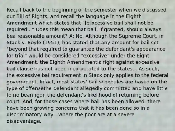 Recall back to the beginning of the semester when we discussed our Bill of Rights, and recall the language in the Eighth Amendment which states that "[e]xcessive bail shall not be required..." Does this mean that bail, if granted, should always bea reasonable amount? A: No. Although the Supreme Court, in Stack v. Boyle (1951), has stated that any amount for bail set "beyond that required to guarantee the defendant's appearance for trial" would be considered "excessive" under the Eight Amendment, the Eighth Amendment's right against excessive bail clause has not been incorporated to the states... As such, the excessive bailrequirement in Stack only applies to the federal government. Infact, most states' bail schedules are based on the type of offensethe defendant allegedly committed and have little to no bearingon the defendant's likelihood of returning before court. And, for those cases where bail has been allowed, there have been growing concerns that it has been done so in a discriminatory way—where the poor are at a severe disadvantage.