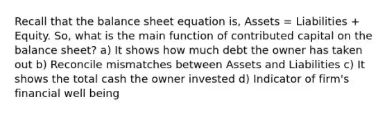 Recall that the balance sheet equation is, Assets = Liabilities + Equity. So, what is the main function of contributed capital on the balance sheet? a) It shows how much debt the owner has taken out b) Reconcile mismatches between Assets and Liabilities c) It shows the total cash the owner invested d) Indicator of firm's financial well being