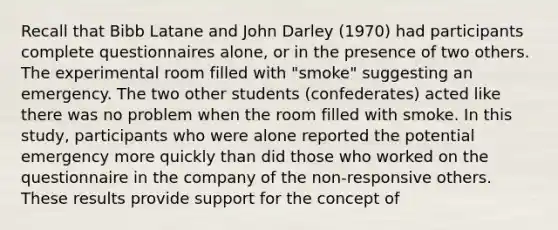 Recall that Bibb Latane and John Darley (1970) had participants complete questionnaires alone, or in the presence of two others. The experimental room filled with "smoke" suggesting an emergency. The two other students (confederates) acted like there was no problem when the room filled with smoke. In this study, participants who were alone reported the potential emergency more quickly than did those who worked on the questionnaire in the company of the non-responsive others. These results provide support for the concept of