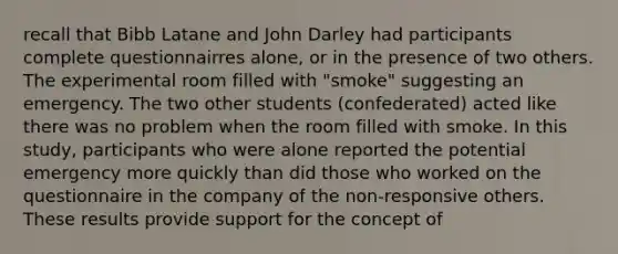 recall that Bibb Latane and John Darley had participants complete questionnairres alone, or in the presence of two others. The experimental room filled with "smoke" suggesting an emergency. The two other students (confederated) acted like there was no problem when the room filled with smoke. In this study, participants who were alone reported the potential emergency more quickly than did those who worked on the questionnaire in the company of the non-responsive others. These results provide support for the concept of