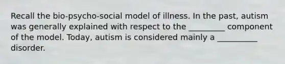 Recall the bio-psycho-social model of illness. In the past, autism was generally explained with respect to the _________ component of the model. Today, autism is considered mainly a __________ disorder.