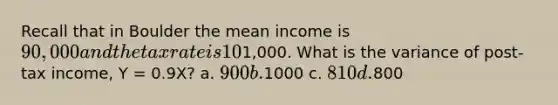 Recall that in Boulder the mean income is 90,000 and the tax rate is 10%. Suppose that the variance of income in boulder is1,000. What is the variance of post-tax income, Y = 0.9X? a. 900 b.1000 c. 810 d.800