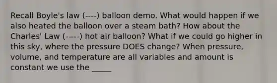 Recall Boyle's law (----) balloon demo. What would happen if we also heated the balloon over a steam bath? How about the Charles' Law (-----) hot air balloon? What if we could go higher in this sky, where the pressure DOES change? When pressure, volume, and temperature are all variables and amount is constant we use the _____