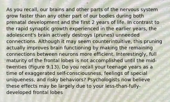 As you recall, our brains and other parts of the nervous system grow faster than any other part of our bodies during both prenatal development and the first 2 years of life. In contrast to the rapid synaptic growth experienced in the earlier years, the adolescent's brain actively destroys (prunes) unneeded connections. Although it may seem counterintuitive, this pruning actually improves brain functioning by making the remaining connections between neurons more efficient. Interestingly, full maturity of the frontal lobes is not accomplished until the mid-twenties (Figure 9.13). Do you recall your teenage years as a time of exaggerated self-consciousness, feelings of special uniqueness, and risky behaviors? Psychologists now believe these effects may be largely due to your less-than-fully-developed frontal lobes