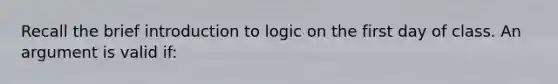 Recall the brief introduction to logic on the first day of class. An argument is valid if: