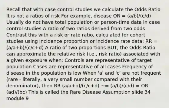 Recall that with case control studies we calculate the Odds Ratio It is not a ratios of risk For example, disease OR = (a/b)/(c/d) Usually do not have total population or person-time data in case control studies A ratio of two ratios derived from two odds Contrast this with a risk or rate ratio, calculated for cohort studies using incidence proportion or incidence rate data: RR = (a/a+b)/(c/c+d) A ratio of two proportions BUT, the Odds Ratio can approximate the relative risk (i.e., risk ratio) associated with a given exposure when: Controls are representative of target population Cases are representative of all cases Frequency of disease in the population is low When 'a' and 'c' are not frequent (rare - literally, a very small number compared with their denominator), then RR (a/a+b)/(c/c+d) ~= (a/b)/(c/d) = OR (ad)/(bc) This is called the Rare Disease Assumption slide 34 module 9