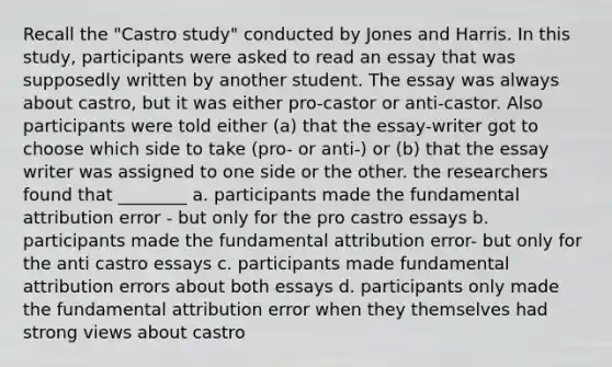 Recall the "Castro study" conducted by Jones and Harris. In this study, participants were asked to read an essay that was supposedly written by another student. The essay was always about castro, but it was either pro-castor or anti-castor. Also participants were told either (a) that the essay-writer got to choose which side to take (pro- or anti-) or (b) that the essay writer was assigned to one side or the other. the researchers found that ________ a. participants made the fundamental attribution error - but only for the pro castro essays b. participants made the fundamental attribution error- but only for the anti castro essays c. participants made fundamental attribution errors about both essays d. participants only made the fundamental attribution error when they themselves had strong views about castro