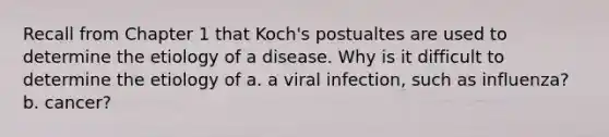 Recall from Chapter 1 that Koch's postualtes are used to determine the etiology of a disease. Why is it difficult to determine the etiology of a. a viral infection, such as influenza? b. cancer?