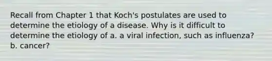 Recall from Chapter 1 that Koch's postulates are used to determine the etiology of a disease. Why is it difficult to determine the etiology of a. a viral infection, such as influenza? b. cancer?