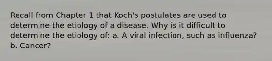 Recall from Chapter 1 that Koch's postulates are used to determine the etiology of a disease. Why is it difficult to determine the etiology of: a. A viral infection, such as influenza? b. Cancer?