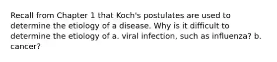 Recall from Chapter 1 that Koch's postulates are used to determine the etiology of a disease. Why is it difficult to determine the etiology of a. viral infection, such as influenza? b. cancer?