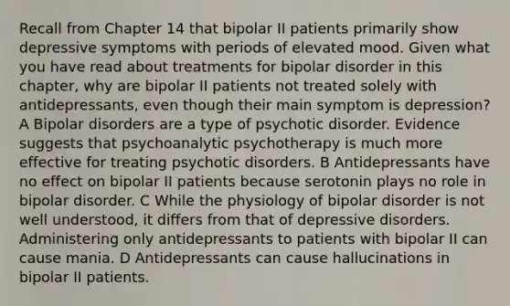 Recall from Chapter 14 that bipolar II patients primarily show depressive symptoms with periods of elevated mood. Given what you have read about treatments for bipolar disorder in this chapter, why are bipolar II patients not treated solely with antidepressants, even though their main symptom is depression? A Bipolar disorders are a type of psychotic disorder. Evidence suggests that psychoanalytic psychotherapy is much more effective for treating psychotic disorders. B Antidepressants have no effect on bipolar II patients because serotonin plays no role in bipolar disorder. C While the physiology of bipolar disorder is not well understood, it differs from that of depressive disorders. Administering only antidepressants to patients with bipolar II can cause mania. D Antidepressants can cause hallucinations in bipolar II patients.