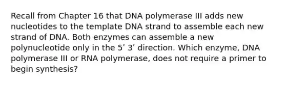 Recall from Chapter 16 that DNA polymerase III adds new nucleotides to the template DNA strand to assemble each new strand of DNA. Both enzymes can assemble a new polynucleotide only in the 5ʹ 3ʹ direction. Which enzyme, DNA polymerase III or RNA polymerase, does not require a primer to begin synthesis?