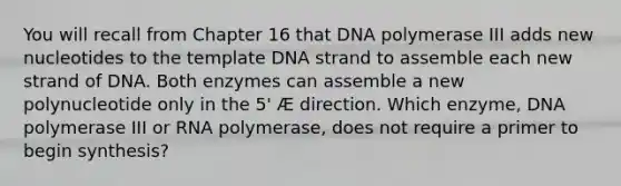 You will recall from Chapter 16 that DNA polymerase III adds new nucleotides to the template DNA strand to assemble each new strand of DNA. Both enzymes can assemble a new polynucleotide only in the 5' Æ direction. Which enzyme, DNA polymerase III or RNA polymerase, does not require a primer to begin synthesis?