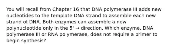 You will recall from Chapter 16 that DNA polymerase III adds new nucleotides to the template DNA strand to assemble each new strand of DNA. Both enzymes can assemble a new polynucleotide only in the 5' → direction. Which enzyme, DNA polymerase III or RNA polymerase, does not require a primer to begin synthesis?