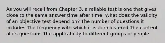 As you will recall from Chapter 3, a reliable test is one that gives close to the same answer time after time. What does the validity of an objective test depend on? The number of questions it includes The frequency with which it is administered The content of its questions The applicability to different groups of people