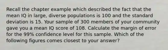 Recall the chapter example which described the fact that the mean IQ in large, diverse populations is 100 and the standard deviation is 15. Your sample of 300 members of your community gave you a mean IQ score of 108. Calculate the margin of error for the 99% confidence level for this sample. Which of the following figures comes closest to your answer?