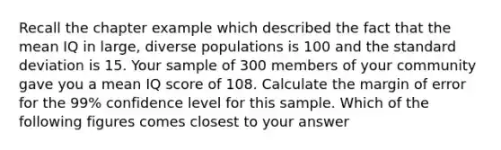 Recall the chapter example which described the fact that the mean IQ in large, diverse populations is 100 and the standard deviation is 15. Your sample of 300 members of your community gave you a mean IQ score of 108. Calculate the margin of error for the 99% confidence level for this sample. Which of the following figures comes closest to your answer