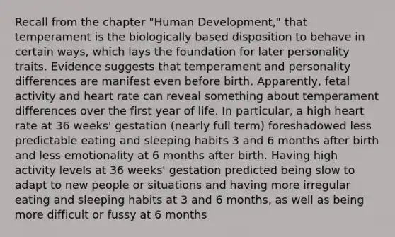 Recall from the chapter "Human Development," that temperament is the biologically based disposition to behave in certain ways, which lays the foundation for later personality traits. Evidence suggests that temperament and personality differences are manifest even before birth. Apparently, fetal activity and heart rate can reveal something about temperament differences over the first year of life. In particular, a high heart rate at 36 weeks' gestation (nearly full term) foreshadowed less predictable eating and sleeping habits 3 and 6 months after birth and less emotionality at 6 months after birth. Having high activity levels at 36 weeks' gestation predicted being slow to adapt to new people or situations and having more irregular eating and sleeping habits at 3 and 6 months, as well as being more difficult or fussy at 6 months