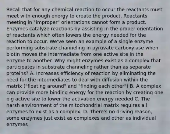 Recall that for any chemical reaction to occur the reactants must meet with enough energy to create the product. Reactants meeting in "improper" orientations cannot form a product. Enzymes catalyze reactions by assisting in the proper orientation of reactants which often lowers the energy needed for the reaction to occur. We've seen an example of a single enzyme performing substrate channeling in pyruvate carboxylase when biotin moves the intermediate from one active site in the enzyme to another. Why might enzymes exist as a complex that participates in substrate channeling rather than as separate proteins? A. Increases efficiency of reaction by eliminating the need for the intermediates to deal with diffusion within the matrix ("floating around" and "finding each other") B. A complex can provide more binding energy for the reaction by creating one big active site to lower the activation energy needed C. The harsh environment of the mitochondrial matrix requires all enzymes to exist as a complex. D. There's no driving reason, some enzymes just exist as complexes and other as individual enzymes