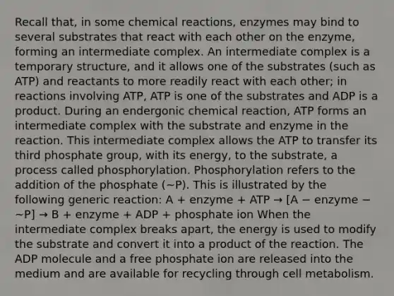 Recall that, in some <a href='https://www.questionai.com/knowledge/kc6NTom4Ep-chemical-reactions' class='anchor-knowledge'>chemical reactions</a>, enzymes may bind to several substrates that react with each other on the enzyme, forming an intermediate complex. An intermediate complex is a temporary structure, and it allows one of the substrates (such as ATP) and reactants to more readily react with each other; in reactions involving ATP, ATP is one of the substrates and ADP is a product. During an endergonic chemical reaction, ATP forms an intermediate complex with the substrate and enzyme in the reaction. This intermediate complex allows the ATP to transfer its third phosphate group, with its energy, to the substrate, a process called phosphorylation. Phosphorylation refers to the addition of the phosphate (~P). This is illustrated by the following generic reaction: A + enzyme + ATP → [A − enzyme − ~P] → B + enzyme + ADP + phosphate ion When the intermediate complex breaks apart, the energy is used to modify the substrate and convert it into a product of the reaction. The ADP molecule and a free phosphate ion are released into the medium and are available for recycling through cell metabolism.