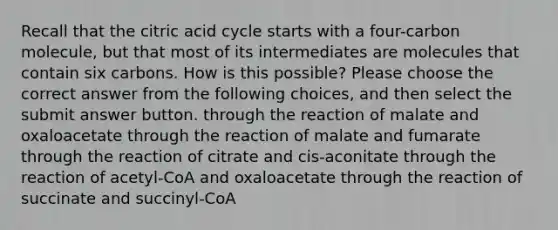 Recall that the citric acid cycle starts with a four-carbon molecule, but that most of its intermediates are molecules that contain six carbons. How is this possible? Please choose the correct answer from the following choices, and then select the submit answer button. through the reaction of malate and oxaloacetate through the reaction of malate and fumarate through the reaction of citrate and cis-aconitate through the reaction of acetyl-CoA and oxaloacetate through the reaction of succinate and succinyl-CoA